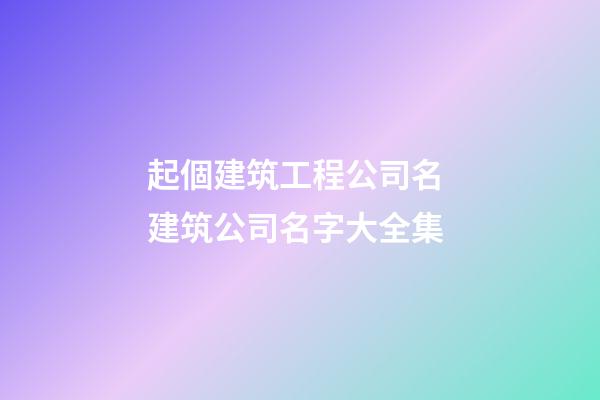 起個建筑工程公司名 建筑公司名字大全集